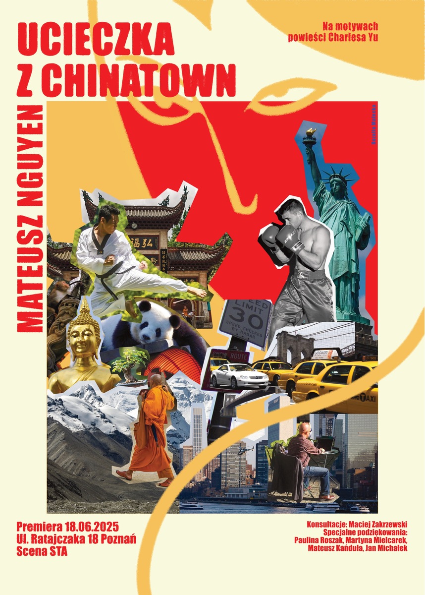 Plakat teatralny do spektaklu „Ucieczka z Chinatown” Mateusza Nguyena. Na jasnym tle znajduje się kolaż obrazów związanych z kulturą azjatycką i Nowym Jorkiem. W centrum widoczne są m.in. postać wykonująca kopnięcie w stroju sztuk walki, panda, złoty posąg Buddy, mnich idący przez górski krajobraz oraz chińska świątynia. Po prawej stronie znajdują się Statua Wolności, bokser w rękawicach, żółte nowojorskie taksówki i fragment panoramy miasta z Brooklyn Bridge. Na górze czerwony tytuł „Ucieczka z Chinatown”, po lewej pionowo nazwisko autora – Mateusz Nguyen. Na dole podano informacje o premierze: 18 czerwca 2025, ul. Ratajczaka 18 w Poznaniu, Scena STA, oraz dodatkowe informacje o konsultacjach i podziękowaniach. Styl plakatu przypomina dynamiczny, kolorowy kolaż.